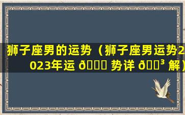 狮子座男的运势（狮子座男运势2023年运 🍁 势详 🐳 解）